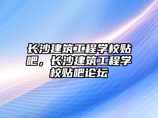 長(zhǎng)沙建筑工程學(xué)校貼吧，長(zhǎng)沙建筑工程學(xué)校貼吧論壇