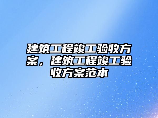 建筑工程竣工驗(yàn)收方案，建筑工程竣工驗(yàn)收方案范本