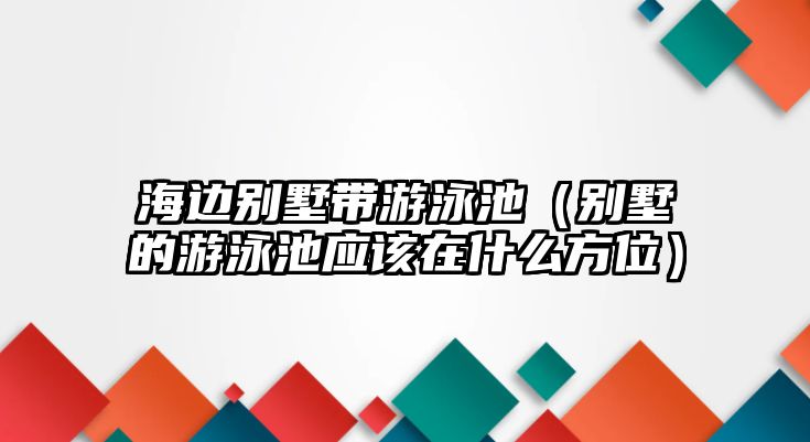 海邊別墅帶游泳池（別墅的游泳池應(yīng)該在什么方位）