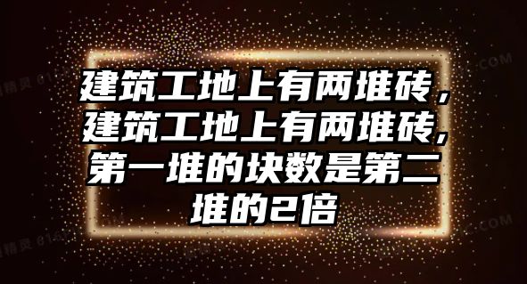 建筑工地上有兩堆磚，建筑工地上有兩堆磚,第一堆的塊數(shù)是第二堆的2倍