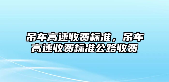 吊車高速收費(fèi)標(biāo)準(zhǔn)，吊車高速收費(fèi)標(biāo)準(zhǔn)公路收費(fèi)