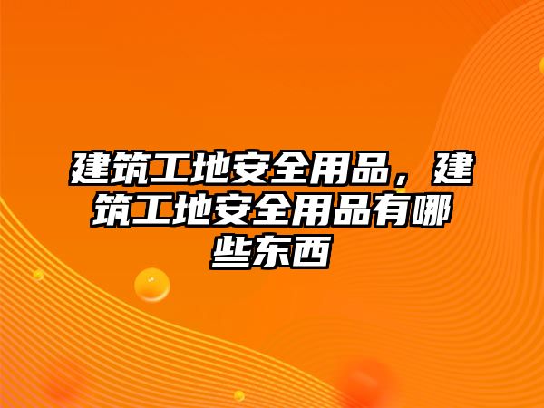 建筑工地安全用品，建筑工地安全用品有哪些東西