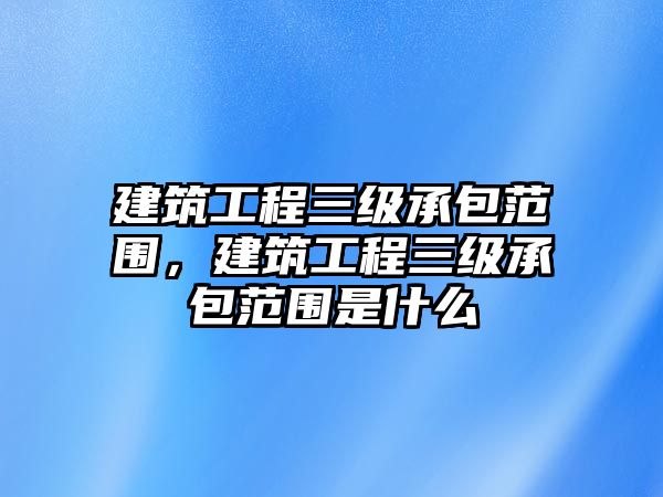 建筑工程三級(jí)承包范圍，建筑工程三級(jí)承包范圍是什么