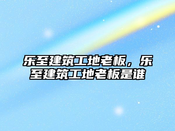 樂至建筑工地老板，樂至建筑工地老板是誰