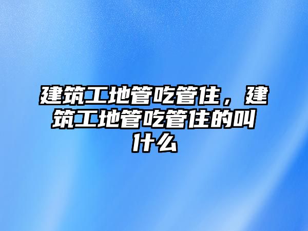 建筑工地管吃管住，建筑工地管吃管住的叫什么