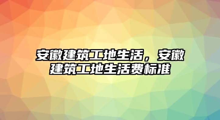 安徽建筑工地生活，安徽建筑工地生活費(fèi)標(biāo)準(zhǔn)