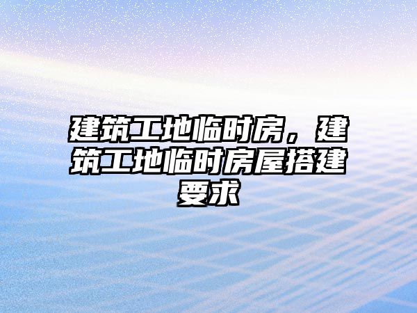 建筑工地臨時房，建筑工地臨時房屋搭建要求