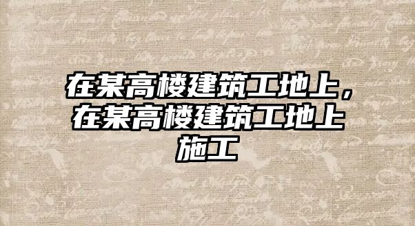 在某高樓建筑工地上，在某高樓建筑工地上施工