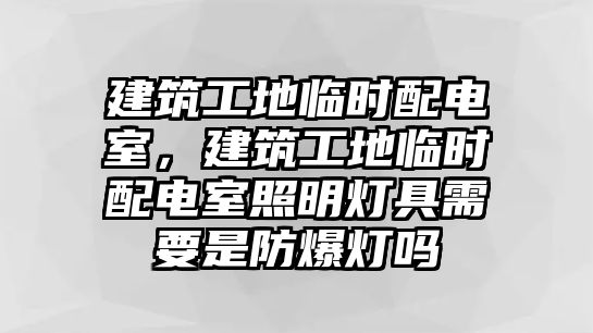 建筑工地臨時配電室，建筑工地臨時配電室照明燈具需要是防爆燈嗎