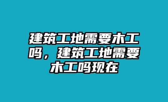 建筑工地需要木工嗎，建筑工地需要木工嗎現(xiàn)在