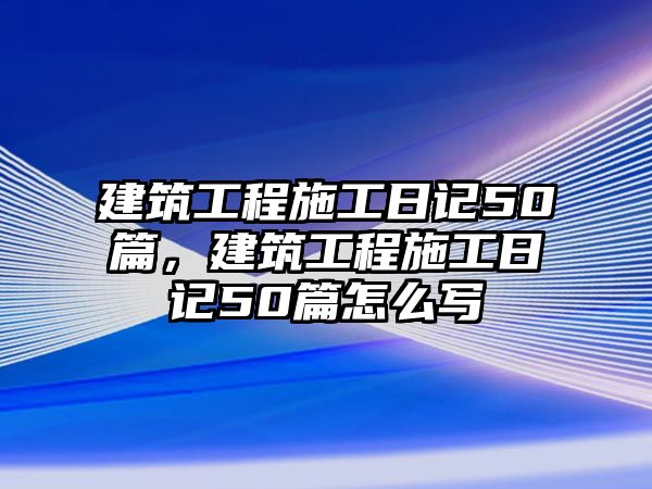 建筑工程施工日記50篇，建筑工程施工日記50篇怎么寫