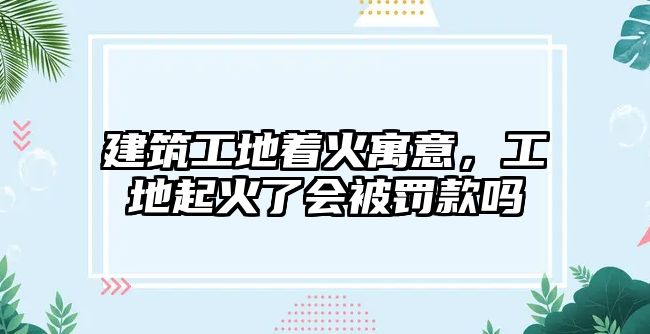 建筑工地著火寓意，工地起火了會被罰款嗎