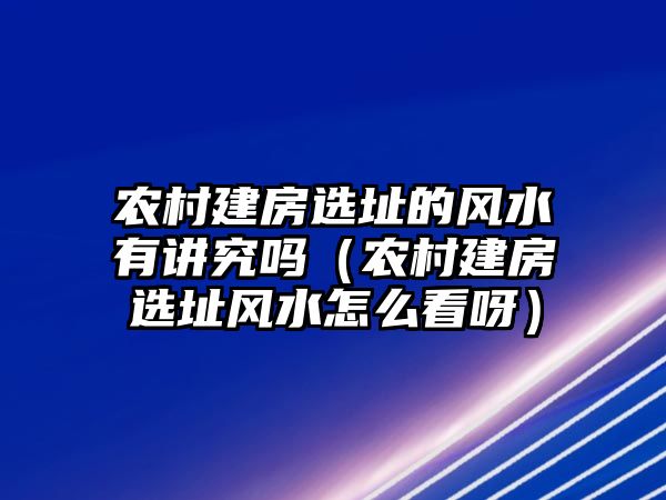 農(nóng)村建房選址的風水有講究嗎（農(nóng)村建房選址風水怎么看呀）