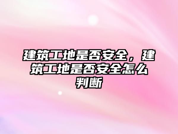 建筑工地是否安全，建筑工地是否安全怎么判斷