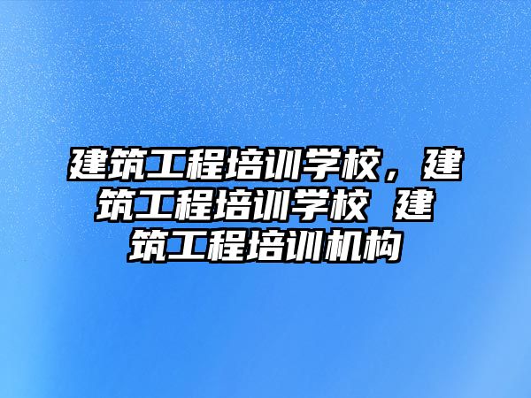 建筑工程培訓學校，建筑工程培訓學校 建筑工程培訓機構