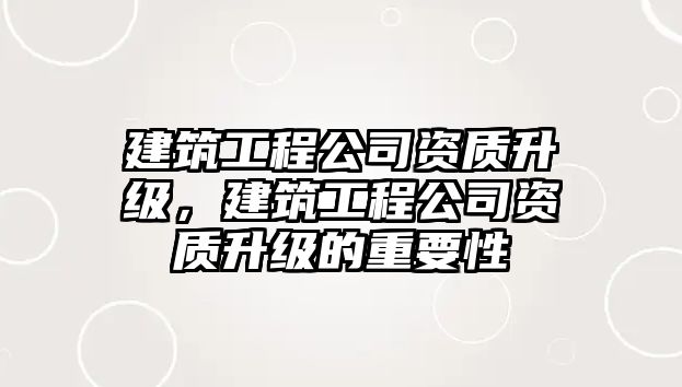 建筑工程公司資質(zhì)升級(jí)，建筑工程公司資質(zhì)升級(jí)的重要性