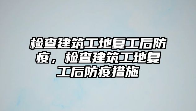 檢查建筑工地復(fù)工后防疫，檢查建筑工地復(fù)工后防疫措施