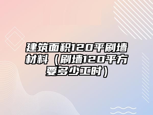 建筑面積120平刷墻材料（刷墻120平方要多少工時）