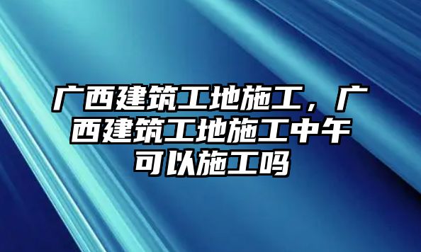 廣西建筑工地施工，廣西建筑工地施工中午可以施工嗎