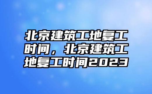 北京建筑工地復(fù)工時(shí)間，北京建筑工地復(fù)工時(shí)間2023