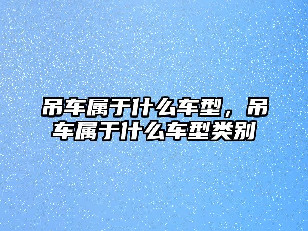 吊車屬于什么車型，吊車屬于什么車型類別