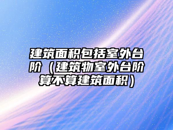 建筑面積包括室外臺階（建筑物室外臺階算不算建筑面積）