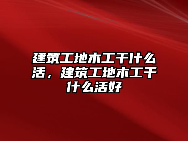 建筑工地木工干什么活，建筑工地木工干什么活好