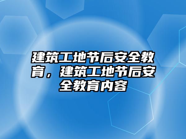 建筑工地節(jié)后安全教育，建筑工地節(jié)后安全教育內(nèi)容