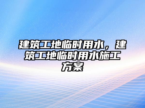 建筑工地臨時(shí)用水，建筑工地臨時(shí)用水施工方案