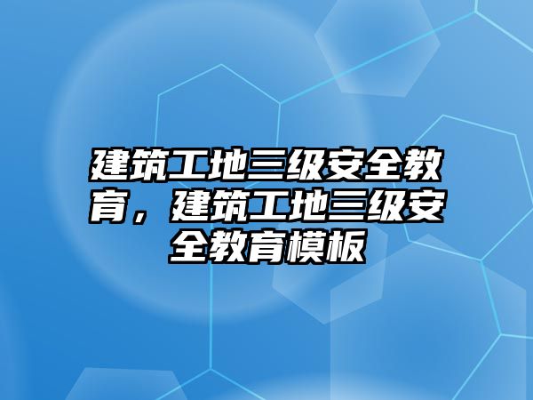 建筑工地三級安全教育，建筑工地三級安全教育模板