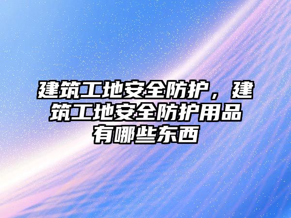 建筑工地安全防護(hù)，建筑工地安全防護(hù)用品有哪些東西