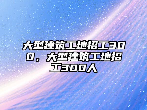 大型建筑工地招工300，大型建筑工地招工300人