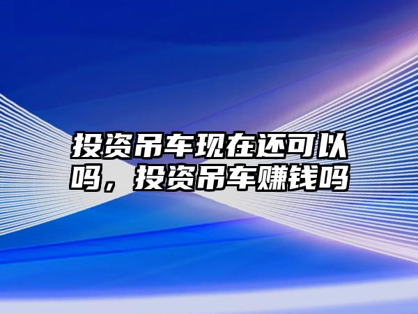 投資吊車現(xiàn)在還可以嗎，投資吊車賺錢嗎