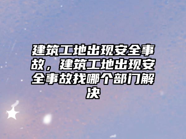 建筑工地出現(xiàn)安全事故，建筑工地出現(xiàn)安全事故找哪個部門解決