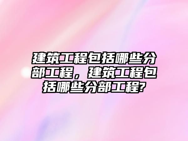 建筑工程包括哪些分部工程，建筑工程包括哪些分部工程?