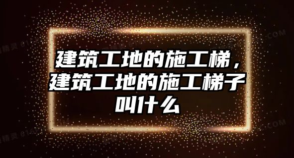 建筑工地的施工梯，建筑工地的施工梯子叫什么