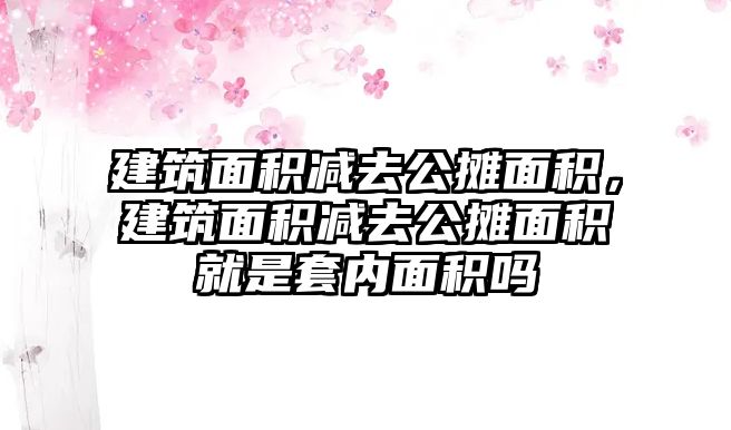 建筑面積減去公攤面積，建筑面積減去公攤面積就是套內(nèi)面積嗎