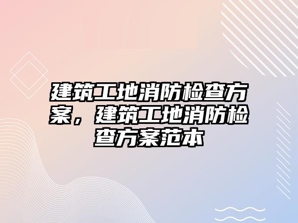 建筑工地消防檢查方案，建筑工地消防檢查方案范本