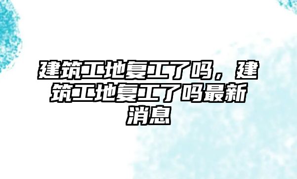 建筑工地復工了嗎，建筑工地復工了嗎最新消息