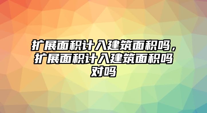 擴(kuò)展面積計(jì)入建筑面積嗎，擴(kuò)展面積計(jì)入建筑面積嗎對嗎