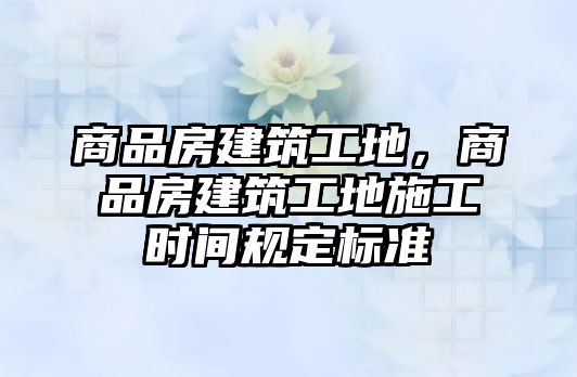 商品房建筑工地，商品房建筑工地施工時(shí)間規(guī)定標(biāo)準(zhǔn)