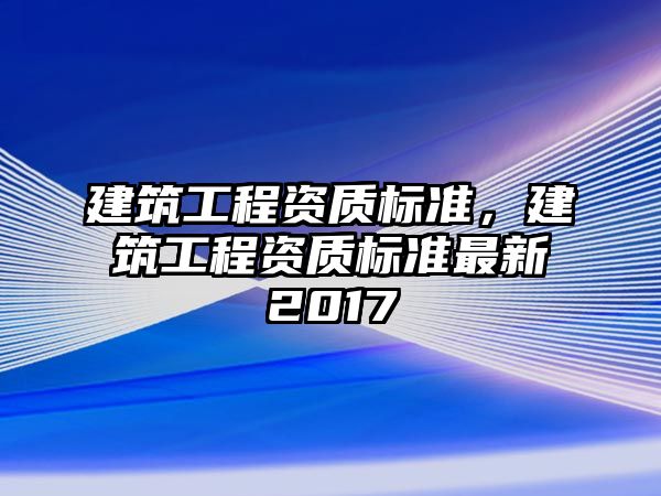 建筑工程資質(zhì)標(biāo)準(zhǔn)，建筑工程資質(zhì)標(biāo)準(zhǔn)最新2017