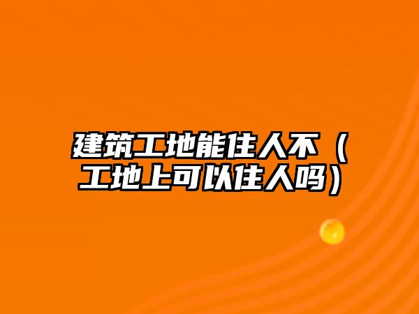 建筑工地能住人不（工地上可以住人嗎）