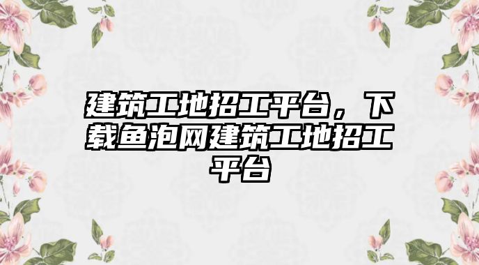 建筑工地招工平臺，下載魚泡網建筑工地招工平臺