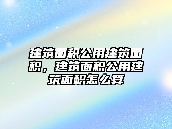 建筑面積公用建筑面積，建筑面積公用建筑面積怎么算