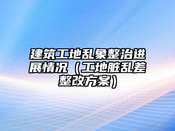 建筑工地亂象整治進(jìn)展情況（工地臟亂差整改方案）