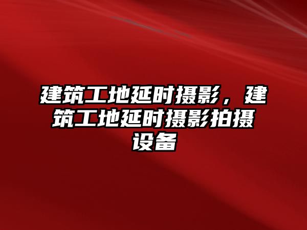 建筑工地延時攝影，建筑工地延時攝影拍攝設(shè)備