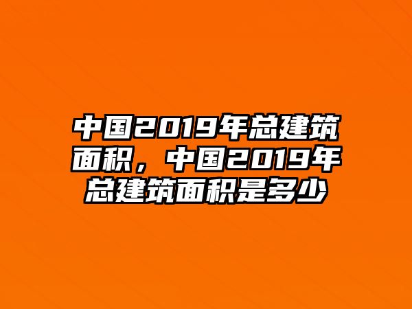 中國2019年總建筑面積，中國2019年總建筑面積是多少