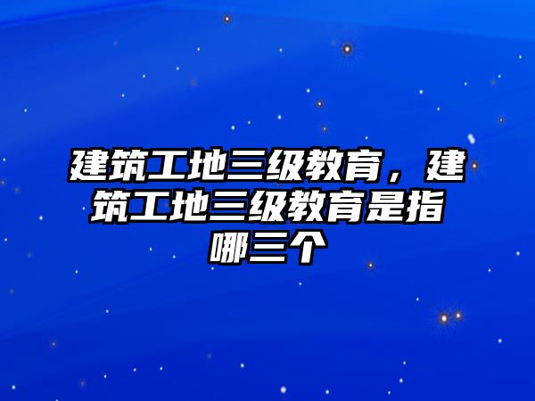 建筑工地三級(jí)教育，建筑工地三級(jí)教育是指哪三個(gè)