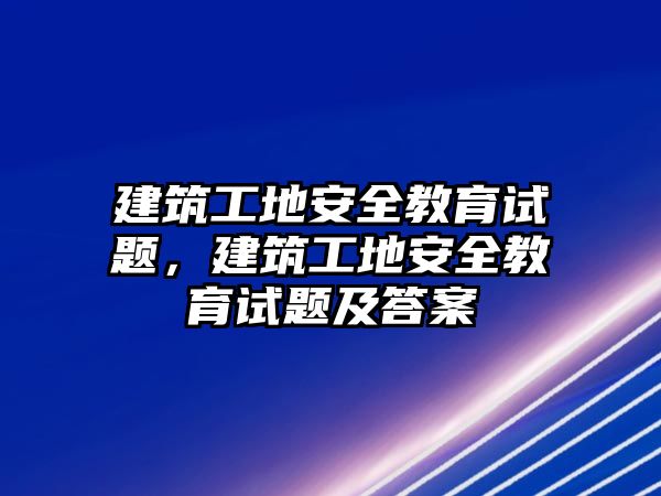 建筑工地安全教育試題，建筑工地安全教育試題及答案